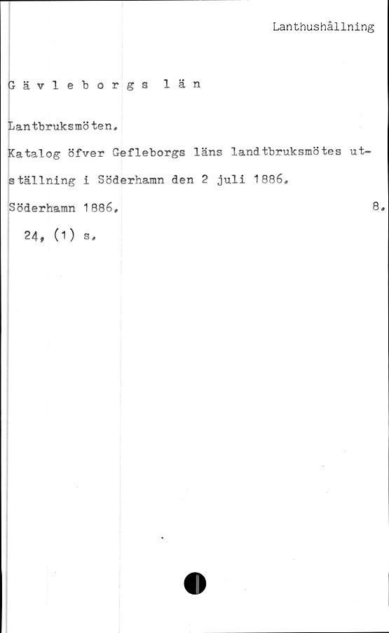  ﻿Lanthushållning
Gävleborgs län
Lantbruksmöten,
Katalog öfver Gefleborgs läns landtbruksmötes ut-
ställning i Söderhamn den 2 juli 1886,
Söderhamn 1886,	8*
24, (1) s.